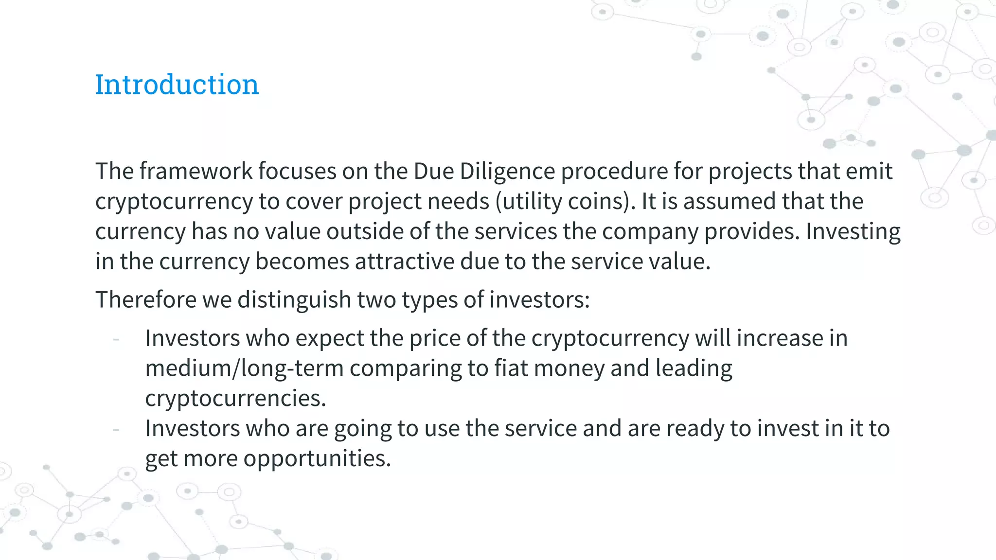 Introduction
The framework focuses on the Due Diligence procedure for projects that emit
cryptocurrency to cover project needs (utility coins). It is assumed that the
currency has no value outside of the services the company provides. Investing
in the currency becomes attractive due to the service value.
Therefore we distinguish two types of investors:
- Investors who expect the price of the cryptocurrency will increase in
medium/long-term comparing to fiat money and leading
cryptocurrencies.
- Investors who are going to use the service and are ready to invest in it to
get more opportunities.
 