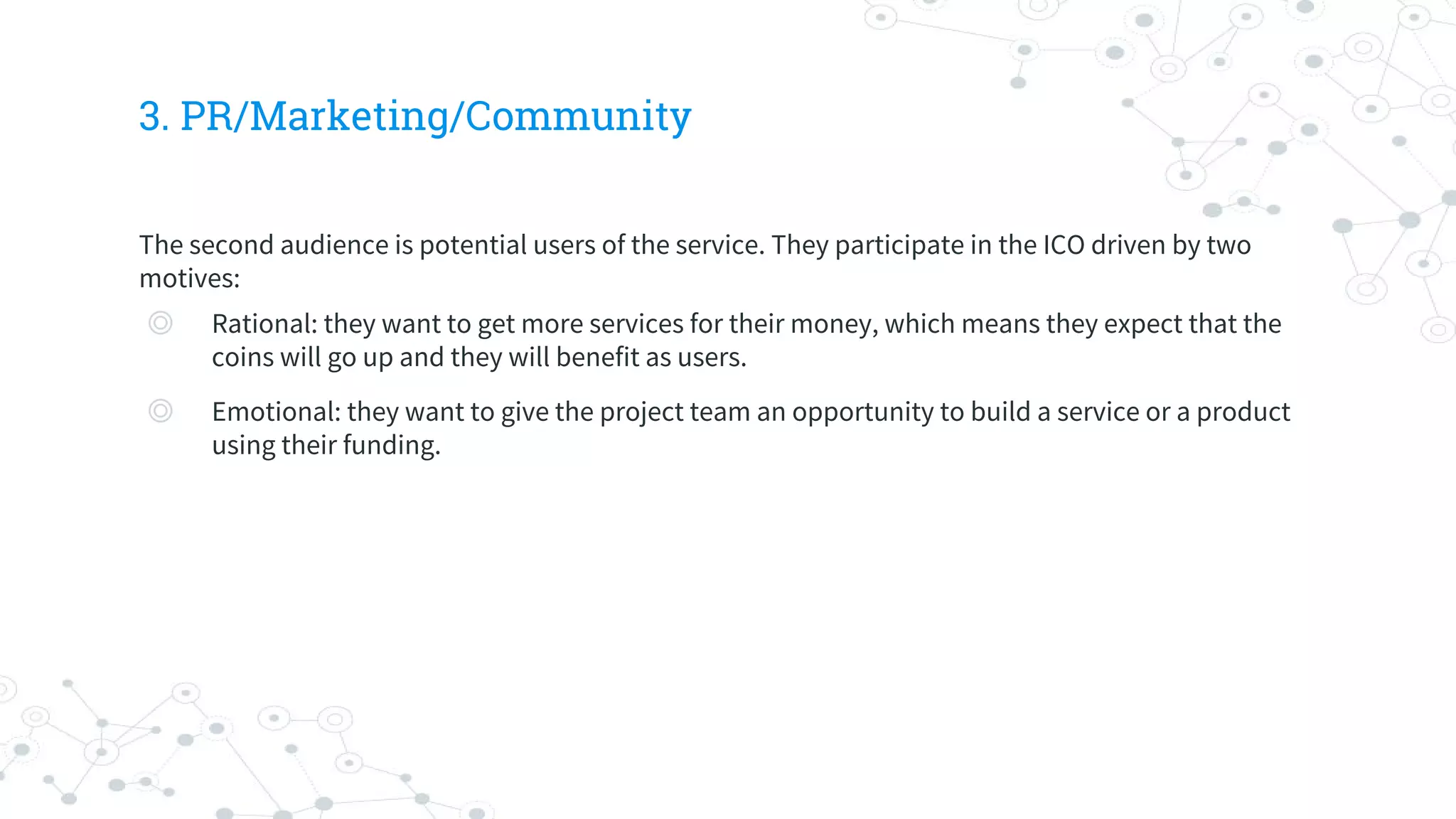 3. PR/Marketing/Community
The second audience is potential users of the service. They participate in the ICO driven by two
motives:
◎ Rational: they want to get more services for their money, which means they expect that the
coins will go up and they will benefit as users.
◎ Emotional: they want to give the project team an opportunity to build a service or a product
using their funding.
 