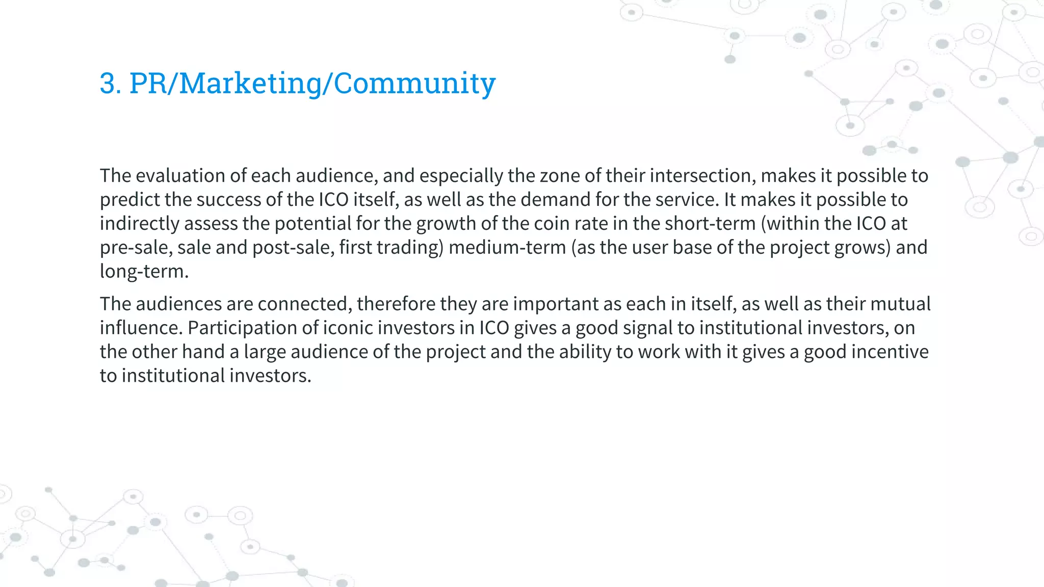 3. PR/Marketing/Community
The evaluation of each audience, and especially the zone of their intersection, makes it possible to
predict the success of the ICO itself, as well as the demand for the service. It makes it possible to
indirectly assess the potential for the growth of the coin rate in the short-term (within the ICO at
pre-sale, sale and post-sale, first trading) medium-term (as the user base of the project grows) and
long-term.
The audiences are connected, therefore they are important as each in itself, as well as their mutual
influence. Participation of iconic investors in ICO gives a good signal to institutional investors, on
the other hand a large audience of the project and the ability to work with it gives a good incentive
to institutional investors.
 