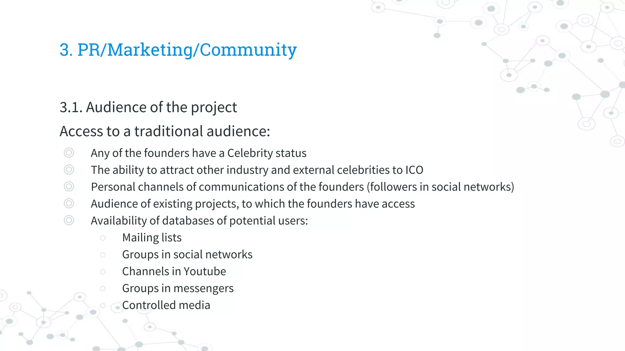 3. PR/Marketing/Community
3.1. Audience of the project
Access to a traditional audience:
◎ Any of the founders have a Celebrity status
◎ The ability to attract other industry and external celebrities to ICO
◎ Personal channels of communications of the founders (followers in social networks)
◎ Audience of existing projects, to which the founders have access
◎ Availability of databases of potential users:
○ Mailing lists
○ Groups in social networks
○ Channels in Youtube
○ Groups in messengers
○ Controlled media
 
