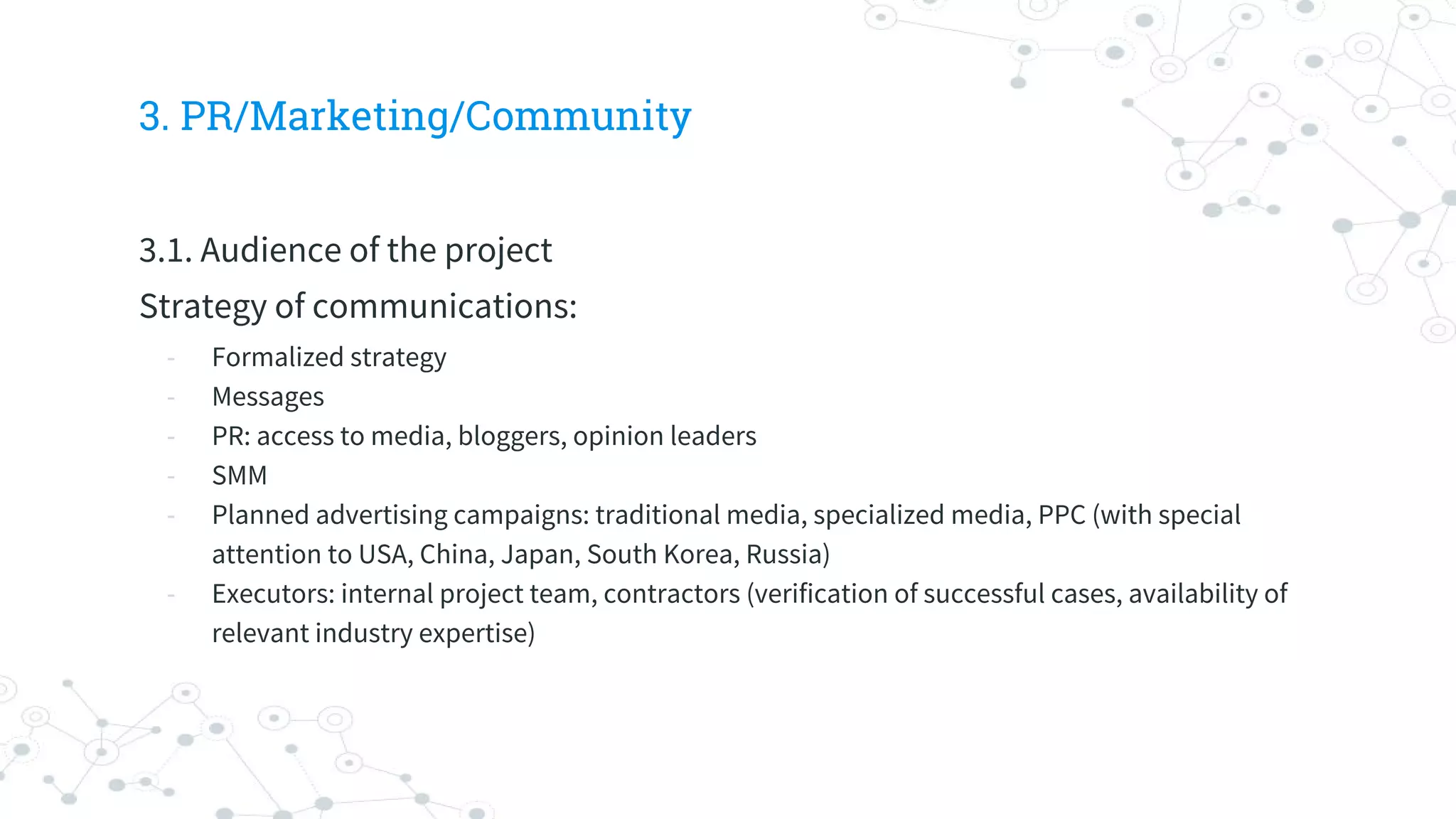 3. PR/Marketing/Community
3.1. Audience of the project
Strategy of communications:
- Formalized strategy
- Messages
- PR: access to media, bloggers, opinion leaders
- SMM
- Planned advertising campaigns: traditional media, specialized media, PPC (with special
attention to USA, China, Japan, South Korea, Russia)
- Executors: internal project team, contractors (verification of successful cases, availability of
relevant industry expertise)
 