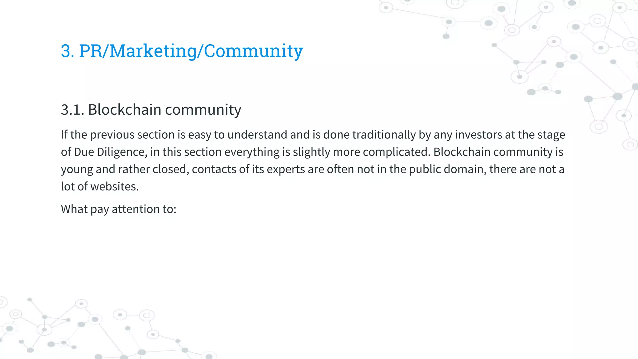 3. PR/Marketing/Community
3.1. Blockchain community
If the previous section is easy to understand and is done traditionally by any investors at the stage
of Due Diligence, in this section everything is slightly more complicated. Blockchain community is
young and rather closed, contacts of its experts are often not in the public domain, there are not a
lot of websites.
What pay attention to:
 