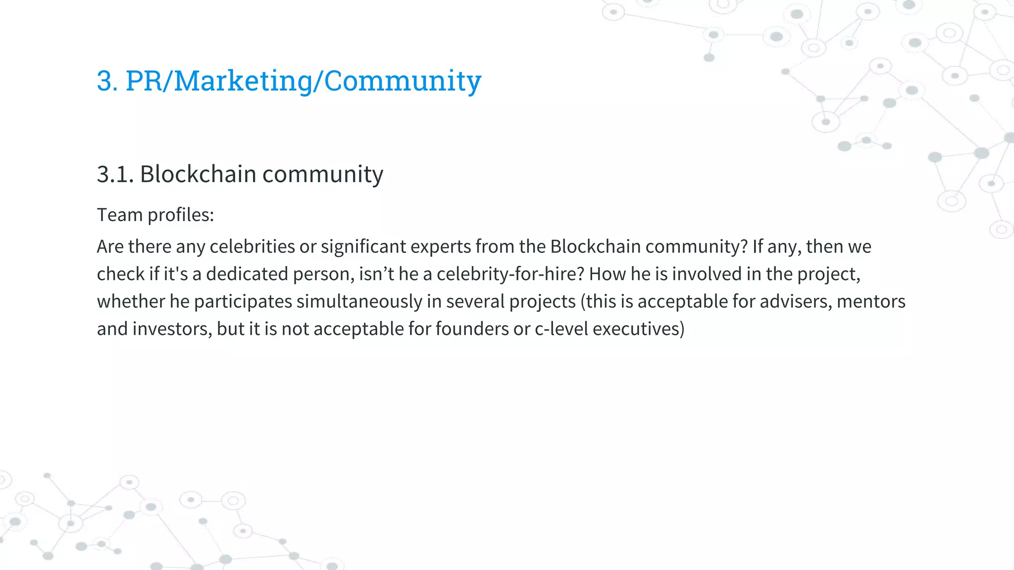 3. PR/Marketing/Community
3.1. Blockchain community
Team profiles:
Are there any celebrities or significant experts from the Blockchain community? If any, then we
check if it's a dedicated person, isn’t he a celebrity-for-hire? How he is involved in the project,
whether he participates simultaneously in several projects (this is acceptable for advisers, mentors
and investors, but it is not acceptable for founders or c-level executives)
 