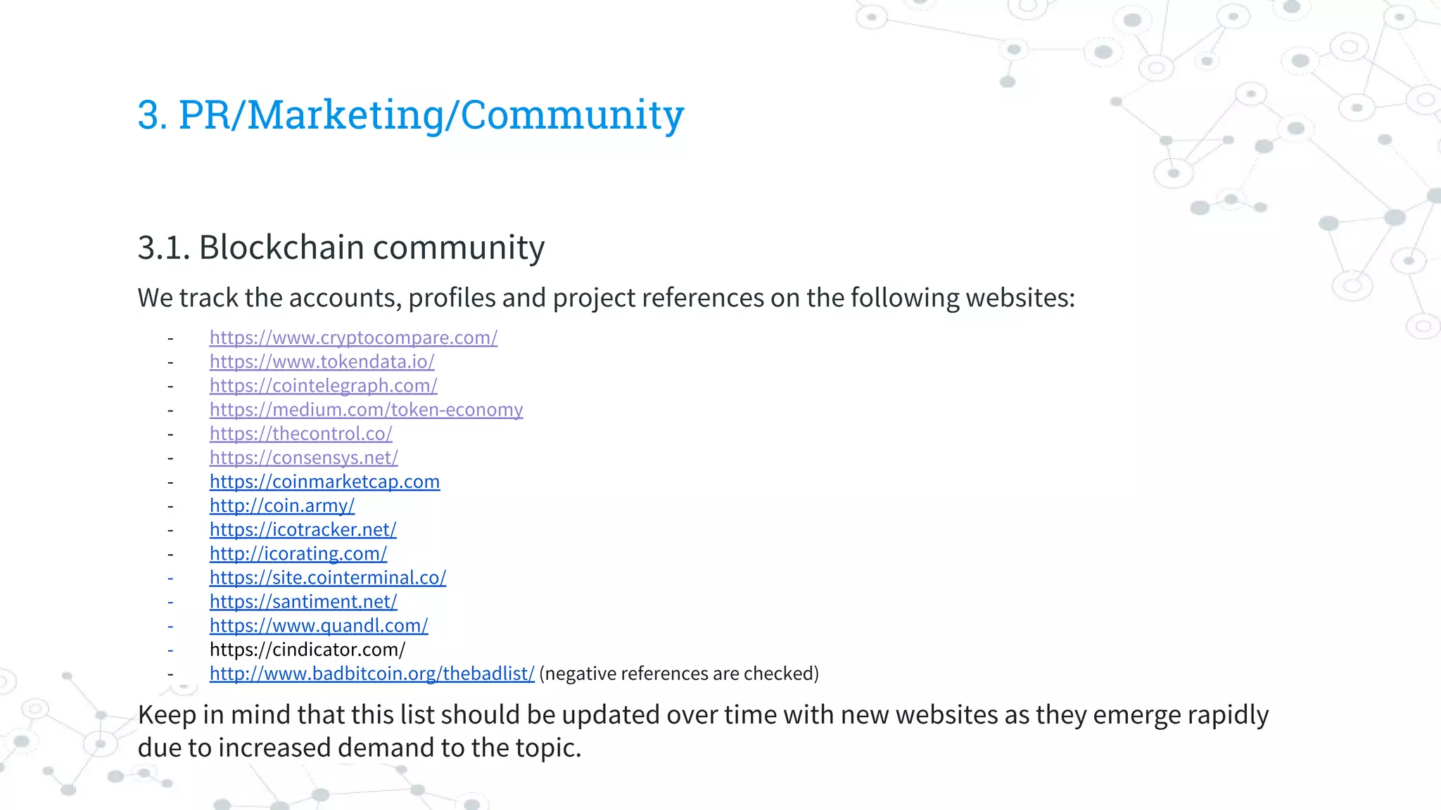 3. PR/Marketing/Community
3.1. Blockchain community
We track the accounts, profiles and project references on the following websites:
- https://www.cryptocompare.com/
- https://www.tokendata.io/
- https://cointelegraph.com/
- https://medium.com/token-economy
- https://thecontrol.co/
- https://consensys.net/
- https://coinmarketcap.com
- http://coin.army/
- https://icotracker.net/
- http://icorating.com/
- https://site.cointerminal.co/
- https://santiment.net/
- https://www.quandl.com/
- https://cindicator.com/
- http://www.badbitcoin.org/thebadlist/ (negative references are checked)
Keep in mind that this list should be updated over time with new websites as they emerge rapidly
due to increased demand to the topic.
 