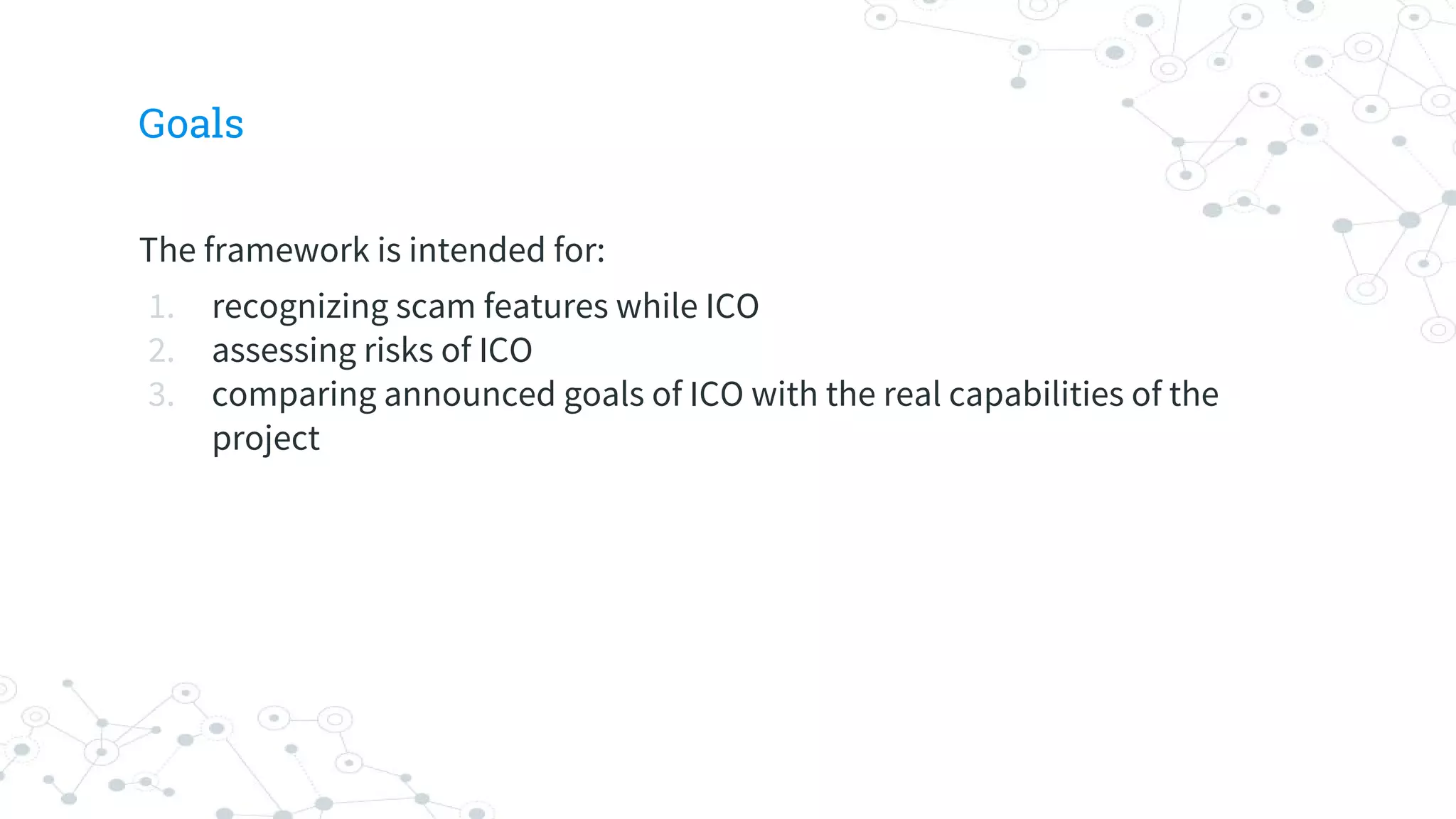 Goals
The framework is intended for:
1. recognizing scam features while ICO
2. assessing risks of ICO
3. comparing announced goals of ICO with the real capabilities of the
project
 
