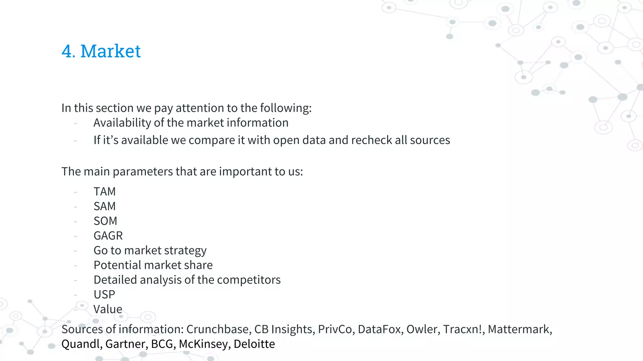 4. Market
In this section we pay attention to the following:
- Availability of the market information
- If it’s available we compare it with open data and recheck all sources
The main parameters that are important to us:
- TAM
- SAM
- SOM
- GAGR
- Go to market strategy
- Potential market share
- Detailed analysis of the competitors
- USP
- Value
Sources of information: Crunchbase, CB Insights, PrivCo, DataFox, Owler, Tracxn!, Mattermark,
Quandl, Gartner, BCG, McKinsey, Deloitte
 
