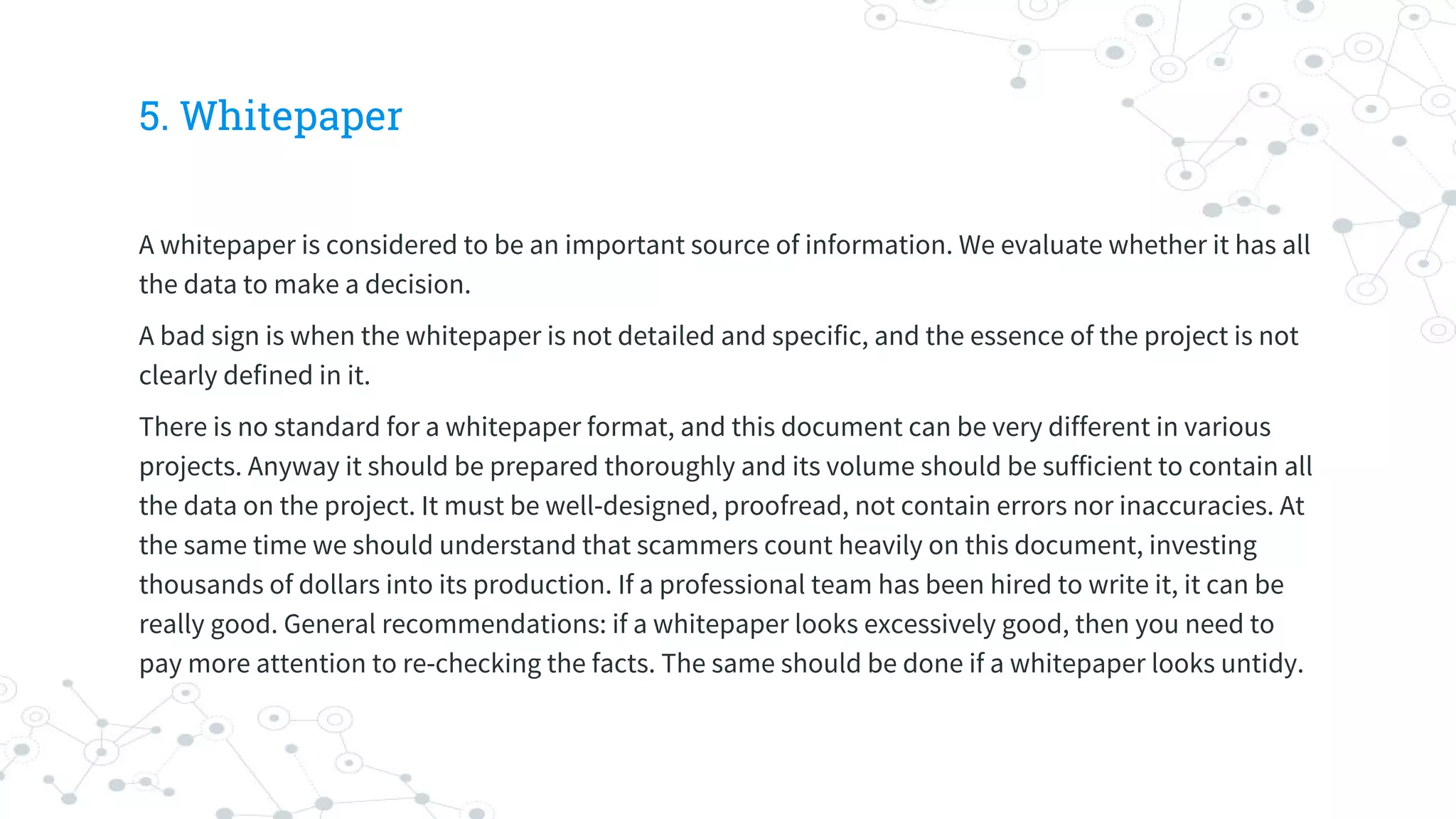 5. Whitepaper
A whitepaper is considered to be an important source of information. We evaluate whether it has all
the data to make a decision.
A bad sign is when the whitepaper is not detailed and specific, and the essence of the project is not
clearly defined in it.
There is no standard for a whitepaper format, and this document can be very different in various
projects. Anyway it should be prepared thoroughly and its volume should be sufficient to contain all
the data on the project. It must be well-designed, proofread, not contain errors nor inaccuracies. At
the same time we should understand that scammers count heavily on this document, investing
thousands of dollars into its production. If a professional team has been hired to write it, it can be
really good. General recommendations: if a whitepaper looks excessively good, then you need to
pay more attention to re-checking the facts. The same should be done if a whitepaper looks untidy.
 