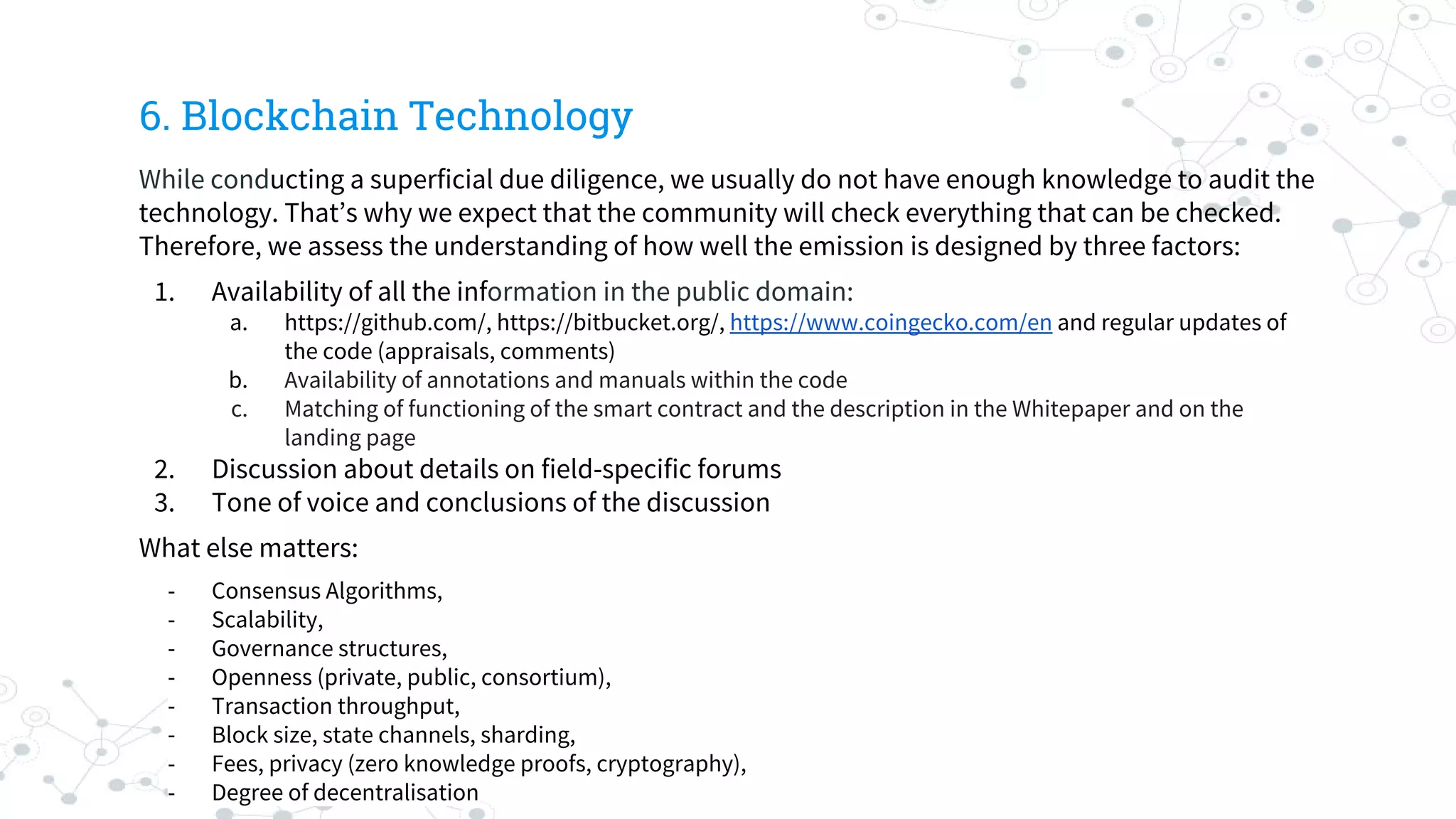 6. Blockchain Technology
While conducting a superficial due diligence, we usually do not have enough knowledge to audit the
technology. That’s why we expect that the community will check everything that can be checked.
Therefore, we assess the understanding of how well the emission is designed by three factors:
1. Availability of all the information in the public domain:
a. https://github.com/, https://bitbucket.org/, https://www.coingecko.com/en and regular updates of
the code (appraisals, comments)
b. Availability of annotations and manuals within the code
c. Matching of functioning of the smart contract and the description in the Whitepaper and on the
landing page
2. Discussion about details on field-specific forums
3. Tone of voice and conclusions of the discussion
What else matters:
- Consensus Algorithms,
- Scalability,
- Governance structures,
- Openness (private, public, consortium),
- Transaction throughput,
- Block size, state channels, sharding,
- Fees, privacy (zero knowledge proofs, cryptography),
- Degree of decentralisation
 