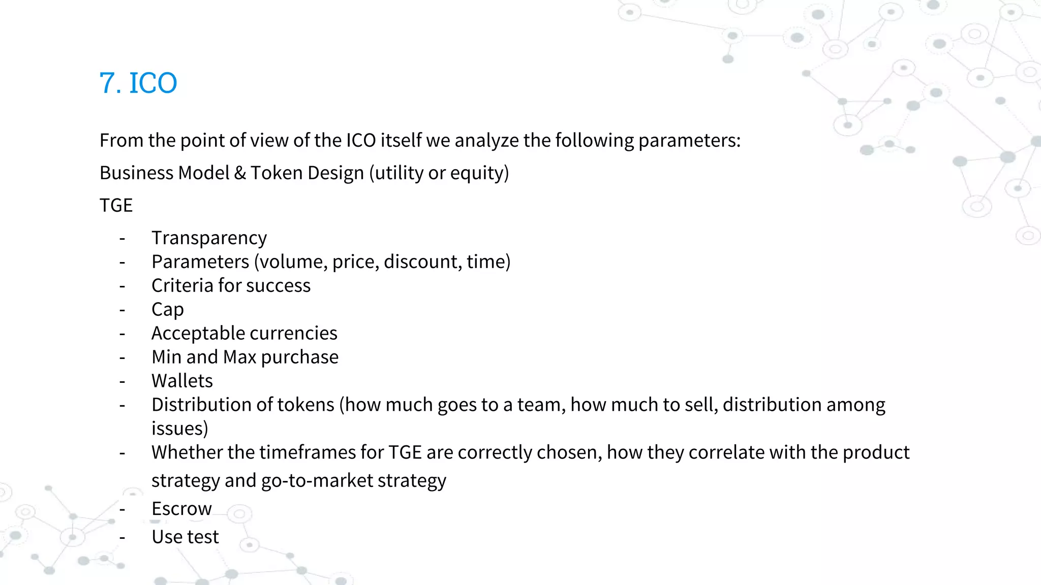 7. ICO
From the point of view of the ICO itself we analyze the following parameters:
Business Model & Token Design (utility or equity)
TGE
- Transparency
- Parameters (volume, price, discount, time)
- Criteria for success
- Cap
- Acceptable currencies
- Min and Max purchase
- Wallets
- Distribution of tokens (how much goes to a team, how much to sell, distribution among
issues)
- Whether the timeframes for TGE are correctly chosen, how they correlate with the product
strategy and go-to-market strategy
- Escrow
- Use test
 