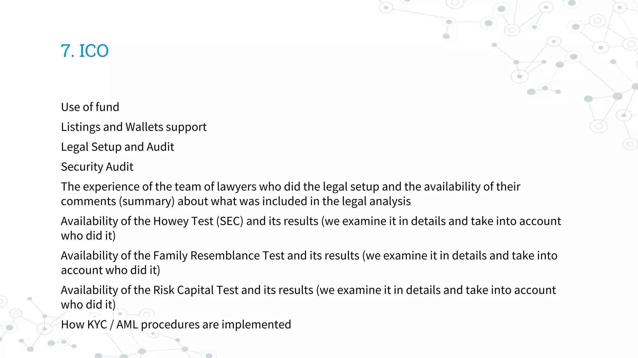 7. ICO
Use of fund
Listings and Wallets support
Legal Setup and Audit
Security Audit
The experience of the team of lawyers who did the legal setup and the availability of their
comments (summary) about what was included in the legal analysis
Availability of the Howey Test (SEC) and its results (we examine it in details and take into account
who did it)
Availability of the Family Resemblance Test and its results (we examine it in details and take into
account who did it)
Availability of the Risk Capital Test and its results (we examine it in details and take into account
who did it)
How KYC / AML procedures are implemented
 