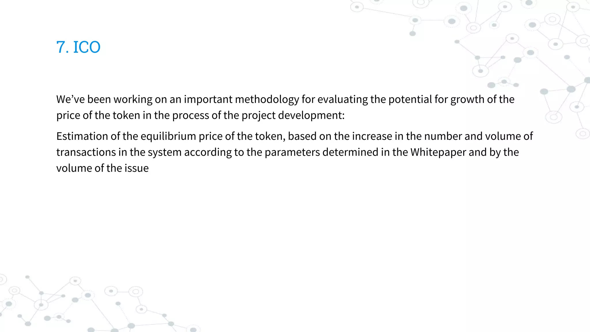 7. ICO
We’ve been working on an important methodology for evaluating the potential for growth of the
price of the token in the process of the project development:
Estimation of the equilibrium price of the token, based on the increase in the number and volume of
transactions in the system according to the parameters determined in the Whitepaper and by the
volume of the issue
 