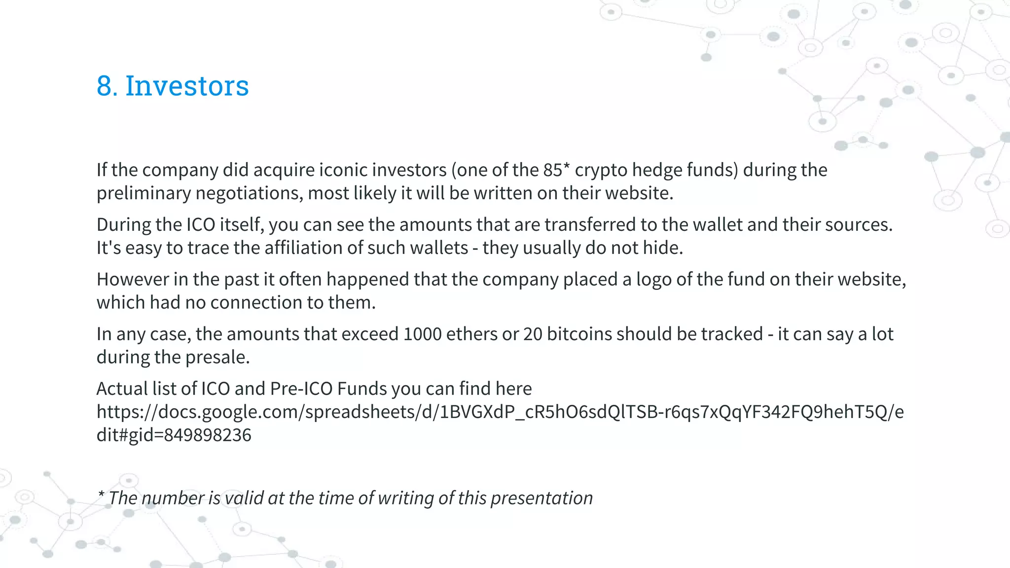 8. Investors
If the company did acquire iconic investors (one of the 85* crypto hedge funds) during the
preliminary negotiations, most likely it will be written on their website.
During the ICO itself, you can see the amounts that are transferred to the wallet and their sources.
It's easy to trace the affiliation of such wallets - they usually do not hide.
However in the past it often happened that the company placed a logo of the fund on their website,
which had no connection to them.
In any case, the amounts that exceed 1000 ethers or 20 bitcoins should be tracked - it can say a lot
during the presale.
Actual list of ICO and Pre-ICO Funds you can find here
https://docs.google.com/spreadsheets/d/1BVGXdP_cR5hO6sdQlTSB-r6qs7xQqYF342FQ9hehT5Q/e
dit#gid=849898236
* The number is valid at the time of writing of this presentation
 