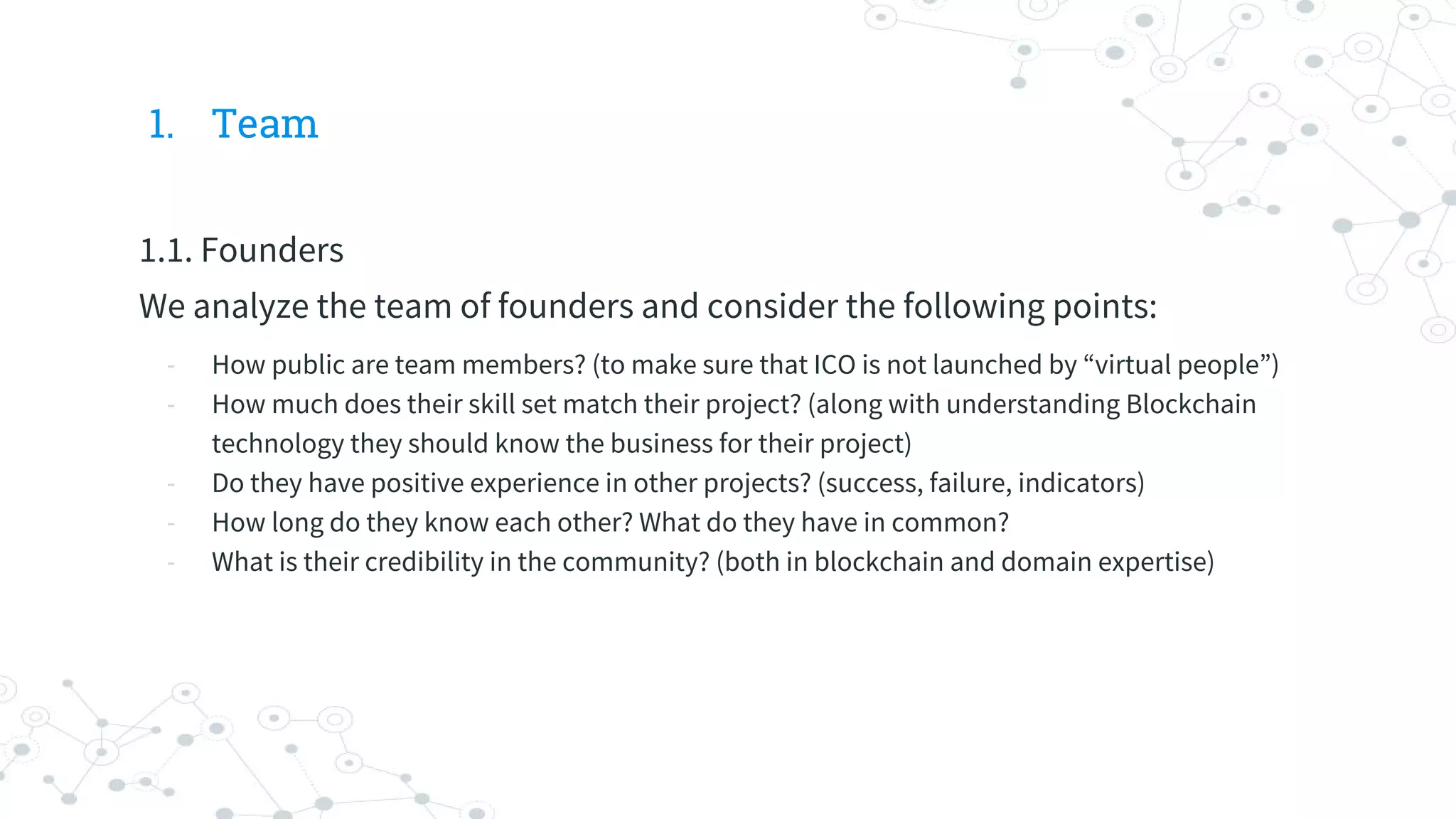 1. Team
1.1. Founders
We analyze the team of founders and consider the following points:
- How public are team members? (to make sure that ICO is not launched by “virtual people”)
- How much does their skill set match their project? (along with understanding Blockchain
technology they should know the business for their project)
- Do they have positive experience in other projects? (success, failure, indicators)
- How long do they know each other? What do they have in common?
- What is their credibility in the community? (both in blockchain and domain expertise)
 