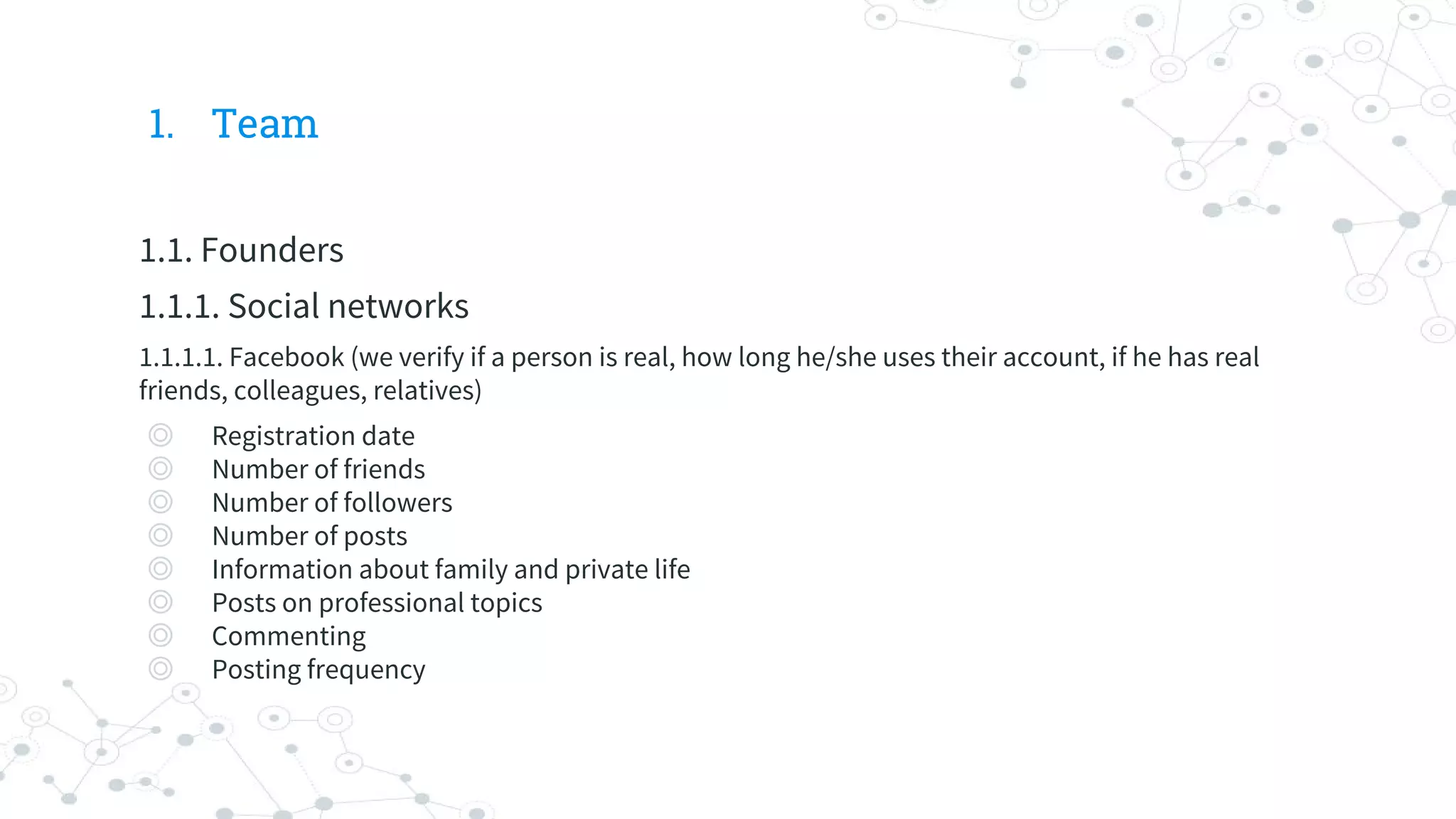 1. Team
1.1. Founders
1.1.1. Social networks
1.1.1.1. Facebook (we verify if a person is real, how long he/she uses their account, if he has real
friends, colleagues, relatives)
◎ Registration date
◎ Number of friends
◎ Number of followers
◎ Number of posts
◎ Information about family and private life
◎ Posts on professional topics
◎ Commenting
◎ Posting frequency
 