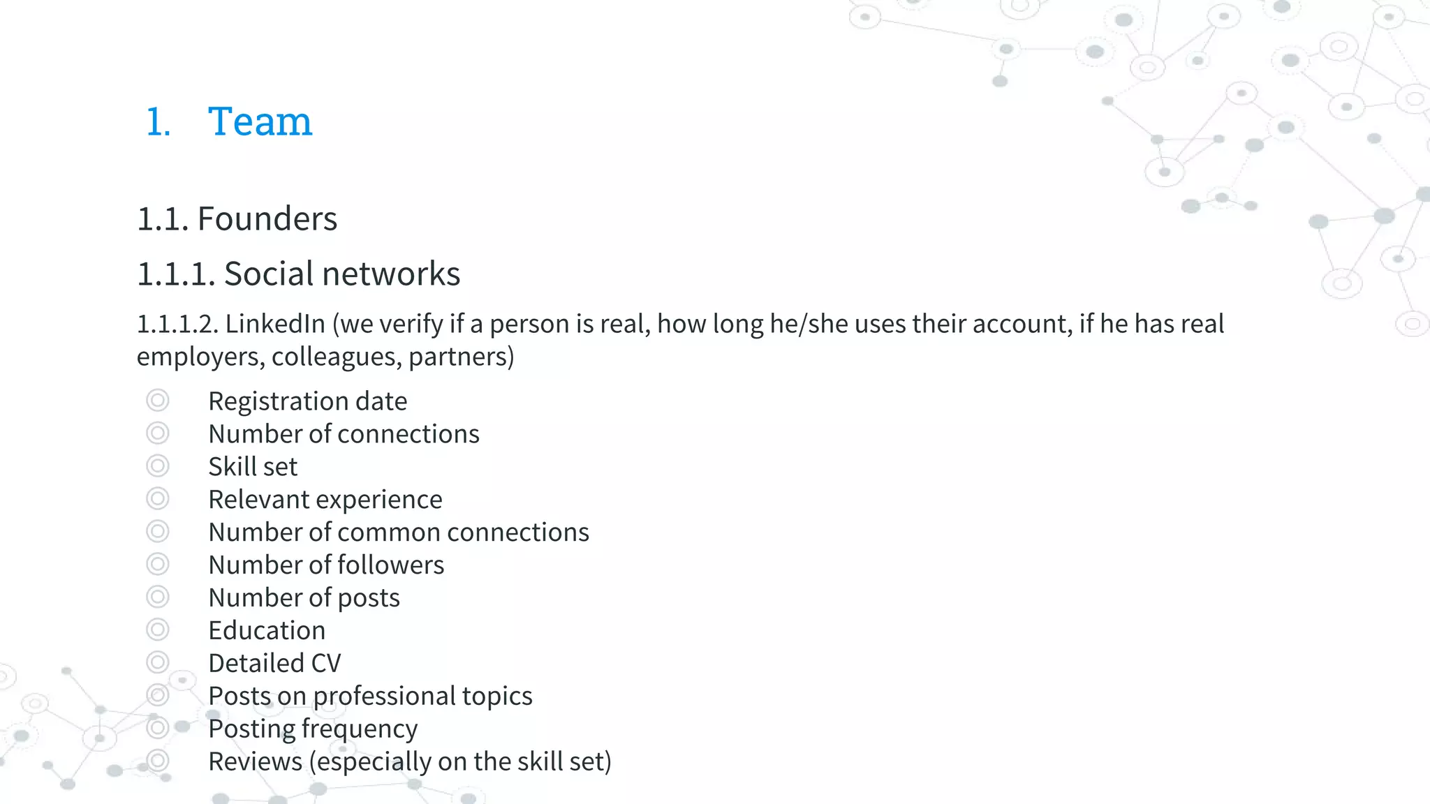 1. Team
1.1. Founders
1.1.1. Social networks
1.1.1.2. LinkedIn (we verify if a person is real, how long he/she uses their account, if he has real
employers, colleagues, partners)
◎ Registration date
◎ Number of connections
◎ Skill set
◎ Relevant experience
◎ Number of common connections
◎ Number of followers
◎ Number of posts
◎ Education
◎ Detailed CV
◎ Posts on professional topics
◎ Posting frequency
◎ Reviews (especially on the skill set)
 