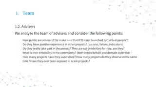 1. Team
1.2. Advisers
We analyze the team of advisers and consider the following points:
- How public are advisers? (to make sure that ICO is not launched by “virtual people”)
- Do they have positive experience in other projects? (success, failure, indicators)
- Do they really take part in the project? They are not celebrities-for-hire, are they?
- What is their credibility in the community? (both in blockchain and domain expertise)
- How many projects have they supervised? How many projects do they observe at the same
time? Have they ever been exposed in scam projects?
 