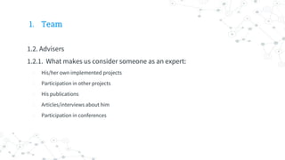 1. Team
1.2. Advisers
1.2.1. What makes us consider someone as an expert:
- His/her own implemented projects
- Participation in other projects
- His publications
- Articles/interviews about him
- Participation in conferences
 