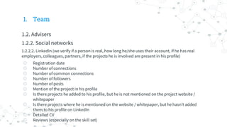 1. Team
1.2. Advisers
1.2.2. Social networks
1.2.2.2. LinkedIn (we verify if a person is real, how long he/she uses their account, if he has real
employers, colleagues, partners, if the projects he is involved are present in his profile)
◎ Registration date
◎ Number of connections
◎ Number of common connections
◎ Number of followers
◎ Number of posts
◎ Mention of the project in his profile
◎ Is there projects he added to his profile, but he is not mentioned on the project website /
whitepaper
◎ Is there projects where he is mentioned on the website / whitepaper, but he hasn’t added
them to his profile on LinkedIn
◎ Detailed CV
◎ Reviews (especially on the skill set)
 