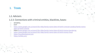 1. Team
1.2. Advisers
1.2.3. Connections with criminal entities, blacklists, bases:
◎ INTERPOL
◎ FATF
◎ https://www.google.com.ua/search?dcr=0&q=family+name+date+of+birth+criminal+case&oq=family+name+
date+of+birth+criminal
◎ https://www.google.com.ua/search?dcr=0&q=family+name+date+of+birth+money+laundering
◎ https://www.google.com.ua/search?dcr=0&q=family+name+date+of+birth+money+fraud
◎ https://haveibeenpwned.com
◎ https://onfido.com/
 