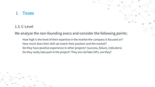 1. Team
1.3. C-Level
We analyze the non-founding execs and consider the following points:
- How high is the level of their expertise in the market the company is focused on?
- How much does their skill set match their position and the market?
- Do they have positive experience in other projects? (success, failure, indicators)
- Do they really take part in the project? They are not fake VIPs, are they?
 