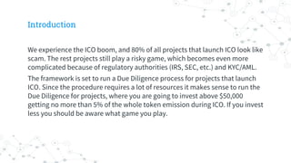 Introduction
We experience the ICO boom, and 80% of all projects that launch ICO look like
scam. The rest projects still play a risky game, which becomes even more
complicated because of regulatory authorities (IRS, SEC, etc.) and KYC/AML.
The framework is set to run a Due Diligence process for projects that launch
ICO. Since the procedure requires a lot of resources it makes sense to run the
Due Diligence for projects, where you are going to invest above $50,000
getting no more than 5% of the whole token emission during ICO. If you invest
less you should be aware what game you play.
 