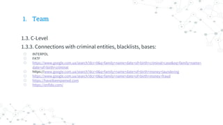 1. Team
1.3. C-Level
1.3.3. Connections with criminal entities, blacklists, bases:
◎ INTERPOL
◎ FATF
◎ https://www.google.com.ua/search?dcr=0&q=family+name+date+of+birth+criminal+case&oq=family+name+
date+of+birth+criminal
◎ https://www.google.com.ua/search?dcr=0&q=family+name+date+of+birth+money+laundering
◎ https://www.google.com.ua/search?dcr=0&q=family+name+date+of+birth+money+fraud
◎ https://haveibeenpwned.com
◎ https://onfido.com/
 
