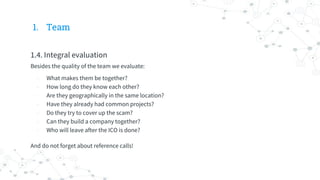 1. Team
1.4. Integral evaluation
Besides the quality of the team we evaluate:
- What makes them be together?
- How long do they know each other?
- Are they geographically in the same location?
- Have they already had common projects?
- Do they try to cover up the scam?
- Can they build a company together?
- Who will leave after the ICO is done?
And do not forget about reference calls!
 