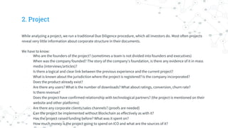 2. Project
While analyzing a project, we run a traditional Due Diligence procedure, which all investors do. Most often projects
reveal very little information about corporate structure in their documents.
We have to know:
- Who are the founders of the project? (sometimes a team is not divided into founders and executives)
- When was the company founded? The story of the company’s foundation, is there any evidence of it in mass
media (interviews/articles)?
- Is there a logical and clear link between the previous experience and the current project?
- What is known about the jurisdiction where the project is registered? Is the company incorporated?
- Does the product already exist?
- Are there any users? What is the number of downloads? What about ratings, сonversion, сhurn rate?
- Is there revenue?
- Does the project have confirmed relationship with technological partners? (the project is mentioned on their
website and other platforms)
- Are there any corporate clients/sales channels? (proofs are needed)
- Can the project be implemented without Blockchain as effectively as with it?
- Has the project raised funding before? What was it spent on?
- How much money is the project going to spend on ICO and what are the sources of it?
 