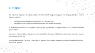 2. Project
It is extremely important to understand how Blockchain technology is integrated into the project as there are two
types of projects:
◎ A project that uses Blockchain technology as a payment tool
◎ A project that can hardly or cannot exist without Blockchain technology
In the first case investors just accept risks realizing that any other fiat or cryptocurrency can be used instead of this
payment tool.
We explore the second type of projects to find out whether the usage of Blockchain technology makes the project
over complicated or not.
It also makes sense to check out if the project is feasible. Blockchain is not a solution for all, but a lot of founders
don’t think about it.
 