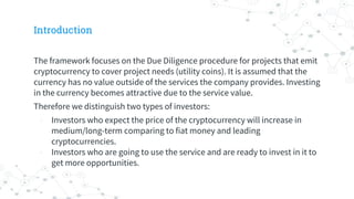 Introduction
The framework focuses on the Due Diligence procedure for projects that emit
cryptocurrency to cover project needs (utility coins). It is assumed that the
currency has no value outside of the services the company provides. Investing
in the currency becomes attractive due to the service value.
Therefore we distinguish two types of investors:
- Investors who expect the price of the cryptocurrency will increase in
medium/long-term comparing to fiat money and leading
cryptocurrencies.
- Investors who are going to use the service and are ready to invest in it to
get more opportunities.
 