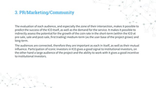 3. PR/Marketing/Community
The evaluation of each audience, and especially the zone of their intersection, makes it possible to
predict the success of the ICO itself, as well as the demand for the service. It makes it possible to
indirectly assess the potential for the growth of the coin rate in the short-term (within the ICO at
pre-sale, sale and post-sale, first trading) medium-term (as the user base of the project grows) and
long-term.
The audiences are connected, therefore they are important as each in itself, as well as their mutual
influence. Participation of iconic investors in ICO gives a good signal to institutional investors, on
the other hand a large audience of the project and the ability to work with it gives a good incentive
to institutional investors.
 