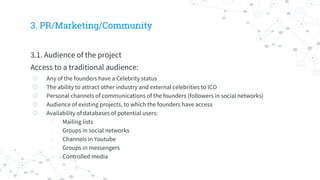 3. PR/Marketing/Community
3.1. Audience of the project
Access to a traditional audience:
◎ Any of the founders have a Celebrity status
◎ The ability to attract other industry and external celebrities to ICO
◎ Personal channels of communications of the founders (followers in social networks)
◎ Audience of existing projects, to which the founders have access
◎ Availability of databases of potential users:
○ Mailing lists
○ Groups in social networks
○ Channels in Youtube
○ Groups in messengers
○ Controlled media
 