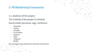 3. PR/Marketing/Community
3.1. Audience of the project
The visibility of the project is checked.
Social media (accounts, tags, mentions):
- Facebook
- Twitter
- LinkedIn
- Crunchbase
- Angel.co
- Slack
- Telegram
- Reddit
Do not forget to pay attention to the tone of mentions.
 