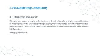 3. PR/Marketing/Community
3.1. Blockchain community
If the previous section is easy to understand and is done traditionally by any investors at the stage
of Due Diligence, in this section everything is slightly more complicated. Blockchain community is
young and rather closed, contacts of its experts are often not in the public domain, there are not a
lot of websites.
What pay attention to:
 