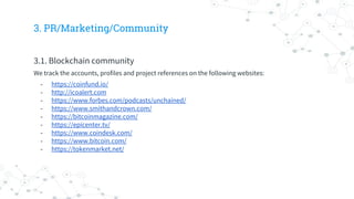 3. PR/Marketing/Community
3.1. Blockchain community
We track the accounts, profiles and project references on the following websites:
- https://coinfund.io/
- http://icoalert.com
- https://www.forbes.com/podcasts/unchained/
- https://www.smithandcrown.com/
- https://bitcoinmagazine.com/
- https://epicenter.tv/
- https://www.coindesk.com/
- https://www.bitcoin.com/
- https://tokenmarket.net/
 
