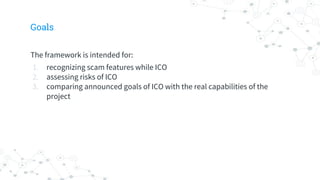 Goals
The framework is intended for:
1. recognizing scam features while ICO
2. assessing risks of ICO
3. comparing announced goals of ICO with the real capabilities of the
project
 