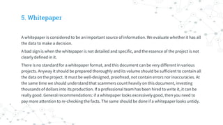5. Whitepaper
A whitepaper is considered to be an important source of information. We evaluate whether it has all
the data to make a decision.
A bad sign is when the whitepaper is not detailed and specific, and the essence of the project is not
clearly defined in it.
There is no standard for a whitepaper format, and this document can be very different in various
projects. Anyway it should be prepared thoroughly and its volume should be sufficient to contain all
the data on the project. It must be well-designed, proofread, not contain errors nor inaccuracies. At
the same time we should understand that scammers count heavily on this document, investing
thousands of dollars into its production. If a professional team has been hired to write it, it can be
really good. General recommendations: if a whitepaper looks excessively good, then you need to
pay more attention to re-checking the facts. The same should be done if a whitepaper looks untidy.
 