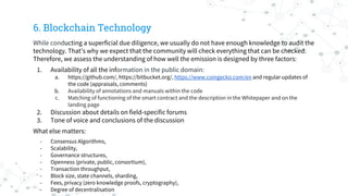 6. Blockchain Technology
While conducting a superficial due diligence, we usually do not have enough knowledge to audit the
technology. That’s why we expect that the community will check everything that can be checked.
Therefore, we assess the understanding of how well the emission is designed by three factors:
1. Availability of all the information in the public domain:
a. https://github.com/, https://bitbucket.org/, https://www.coingecko.com/en and regular updates of
the code (appraisals, comments)
b. Availability of annotations and manuals within the code
c. Matching of functioning of the smart contract and the description in the Whitepaper and on the
landing page
2. Discussion about details on field-specific forums
3. Tone of voice and conclusions of the discussion
What else matters:
- Consensus Algorithms,
- Scalability,
- Governance structures,
- Openness (private, public, consortium),
- Transaction throughput,
- Block size, state channels, sharding,
- Fees, privacy (zero knowledge proofs, cryptography),
- Degree of decentralisation
 