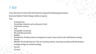 7. ICO
From the point of view of the ICO itself we analyze the following parameters:
Business Model & Token Design (utility or equity)
TGE
- Transparency
- Parameters (volume, price, discount, time)
- Criteria for success
- Cap
- Acceptable currencies
- Min and Max purchase
- Wallets
- Distribution of tokens (how much goes to a team, how much to sell, distribution among
issues)
- Whether the timeframes for TGE are correctly chosen, how they correlate with the product
strategy and go-to-market strategy
- Escrow
- Use test
 