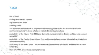 7. ICO
Use of fund
Listings and Wallets support
Legal Setup and Audit
Security Audit
The experience of the team of lawyers who did the legal setup and the availability of their
comments (summary) about what was included in the legal analysis
Availability of the Howey Test (SEC) and its results (we examine it in details and take into account
who did it)
Availability of the Family Resemblance Test and its results (we examine it in details and take into
account who did it)
Availability of the Risk Capital Test and its results (we examine it in details and take into account
who did it)
How KYC / AML procedures are implemented
 