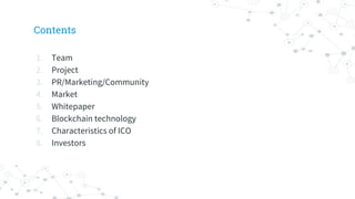 Contents
1. Team
2. Project
3. PR/Marketing/Community
4. Market
5. Whitepaper
6. Blockchain technology
7. Characteristics of ICO
8. Investors
 