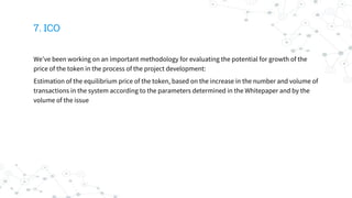 7. ICO
We’ve been working on an important methodology for evaluating the potential for growth of the
price of the token in the process of the project development:
Estimation of the equilibrium price of the token, based on the increase in the number and volume of
transactions in the system according to the parameters determined in the Whitepaper and by the
volume of the issue
 
