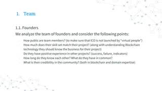 1. Team
1.1. Founders
We analyze the team of founders and consider the following points:
- How public are team members? (to make sure that ICO is not launched by “virtual people”)
- How much does their skill set match their project? (along with understanding Blockchain
technology they should know the business for their project)
- Do they have positive experience in other projects? (success, failure, indicators)
- How long do they know each other? What do they have in common?
- What is their credibility in the community? (both in blockchain and domain expertise)
 