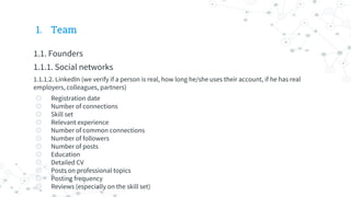 1. Team
1.1. Founders
1.1.1. Social networks
1.1.1.2. LinkedIn (we verify if a person is real, how long he/she uses their account, if he has real
employers, colleagues, partners)
◎ Registration date
◎ Number of connections
◎ Skill set
◎ Relevant experience
◎ Number of common connections
◎ Number of followers
◎ Number of posts
◎ Education
◎ Detailed CV
◎ Posts on professional topics
◎ Posting frequency
◎ Reviews (especially on the skill set)
 