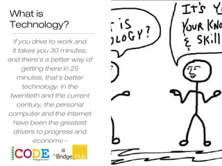 What is
Technology?
If you drive to work and
it takes you 30 minutes,
and there's a better way of
getting there in 25
minutes, that's better
technology. In the
twentieth and the current
century, the personal
computer and the Internet
have been the greatest
drivers to progress and
economy -
Paul Zane Pilzer
 