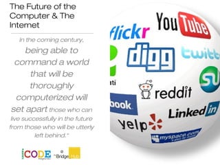 The Future of the
Computer & The
Internet
In the coming century,
being able to
command a world
that will be
thoroughly
computerized will
set apart those who can
live successfully in the future
from those who will be utterly
left behind.“
Yishan Wong
 