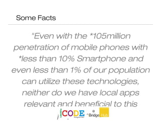 Some Facts
"Even with the *105million
penetration of mobile phones with
*less than 10% Smartphone and
even less than 1% of our population
can utilize these technologies,
neither do we have local apps
relevant and beneficial to this
population "
 