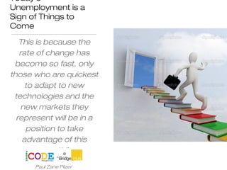 Today's
Unemployment is a
Sign of Things to
Come
This is because the
rate of change has
become so fast, only
those who are quickest
to adapt to new
technologies and the
new markets they
represent will be in a
position to take
advantage of this
growth”.
Paul Zane Pilzer
 