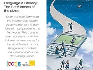 Language & Literacy:
The last 6 inches of
the divide
“Over the past few years,
the Internet has rapidly
become part of the daily
lives of most people in the
first world. This trend in
easy access to unlimited
information resources for
first world users mirrors
the growing 'central-
peripheral divide' in the
developing world”:
Andie Miller
 