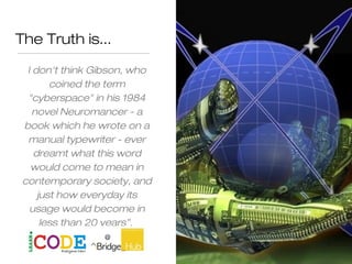 The Truth is...
I don't think Gibson, who
coined the term
"cyberspace" in his 1984
novel Neuromancer - a
book which he wrote on a
manual typewriter - ever
dreamt what this word
would come to mean in
contemporary society, and
just how everyday its
usage would become in
less than 20 years”.
 